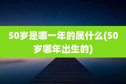 50岁是哪一年的属什么(50岁哪年出生的)