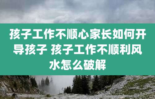 孩子工作不顺心家长如何开导孩子 孩子工作不顺利风水怎么破解