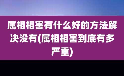 属相相害有什么好的方法解决没有(属相相害到底有多严重)