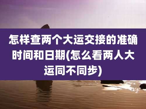 怎样查两个大运交接的准确时间和日期(怎么看两人大运同不同步)