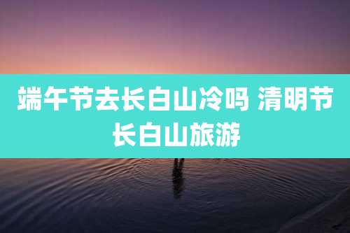 端午节去长白山冷吗 清明节长白山旅游