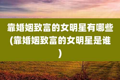 靠婚姻致富的女明星有哪些(靠婚姻致富的女明星是谁)