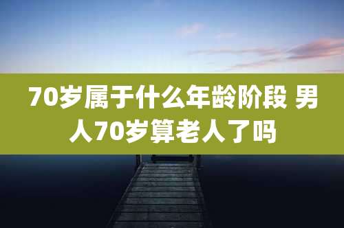 70岁属于什么年龄阶段 男人70岁算老人了吗