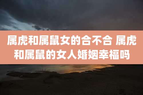 属虎和属鼠女的合不合 属虎和属鼠的女人婚姻幸福吗