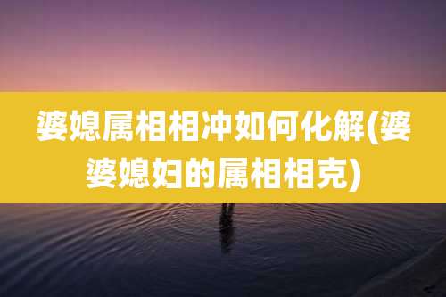 婆媳属相相冲如何化解(婆婆媳妇的属相相克)