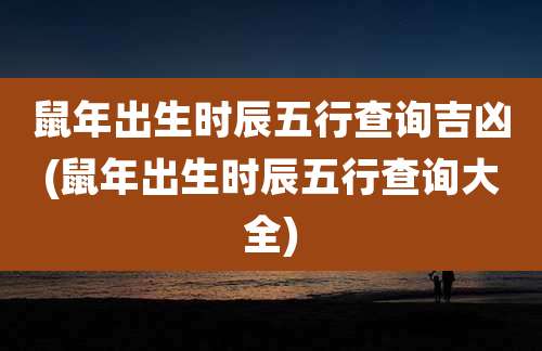 鼠年出生时辰五行查询吉凶(鼠年出生时辰五行查询大全)