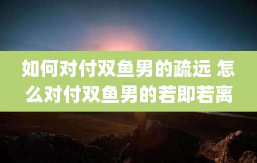 如何对付双鱼男的疏远 怎么对付双鱼男的若即若离