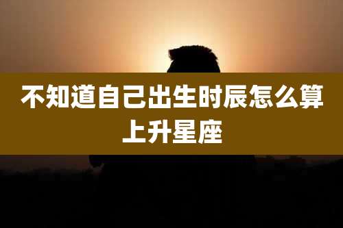 不知道自己出生时辰怎么算上升星座