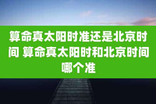 算命真太阳时准还是北京时间 算命真太阳时和北京时间哪个准