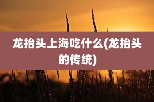 龙抬头上海吃什么(龙抬头的传统)