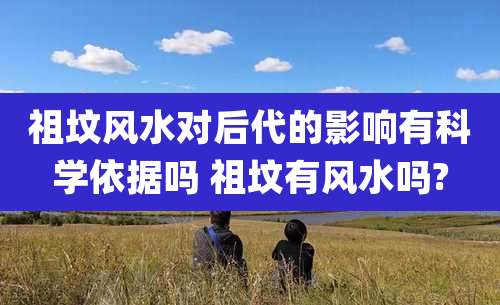 祖坟风水对后代的影响有科学依据吗 祖坟有风水吗?