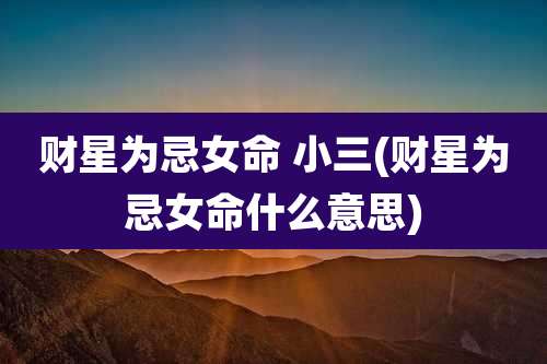 财星为忌女命 小三(财星为忌女命什么意思)