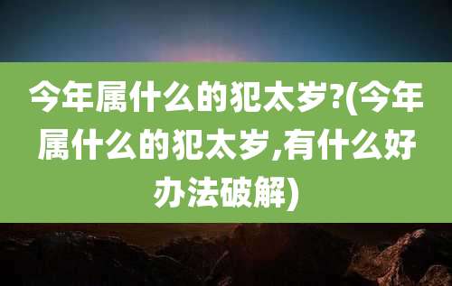今年属什么的犯太岁?(今年属什么的犯太岁,有什么好办法破解)