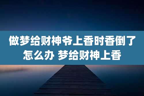 做梦给财神爷上香时香倒了怎么办 梦给财神上香