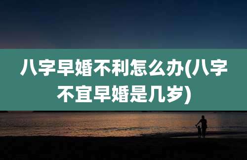 八字早婚不利怎么办(八字不宜早婚是几岁)