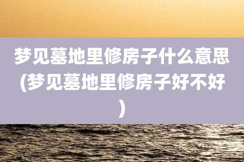 梦见墓地里修房子什么意思(梦见墓地里修房子好不好)