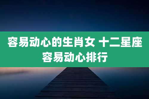 容易动心的生肖女 十二星座容易动心排行