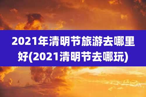 2021年清明节旅游去哪里好(2021清明节去哪玩)