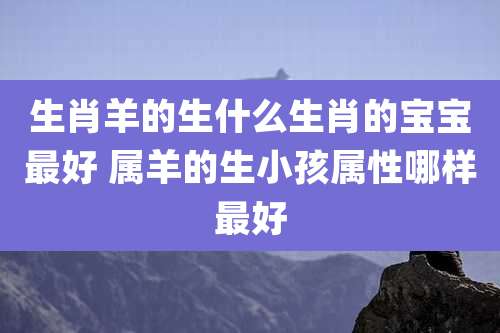 生肖羊的生什么生肖的宝宝最好 属羊的生小孩属性哪样最好