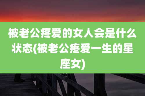 被老公疼爱的女人会是什么状态(被老公疼爱一生的星座女)