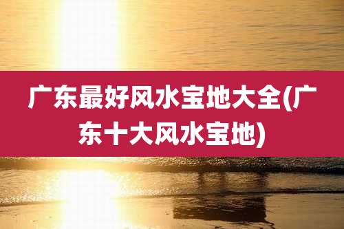 广东最好风水宝地大全(广东十大风水宝地)