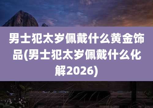 男士犯太岁佩戴什么黄金饰品(男士犯太岁佩戴什么化解2026)