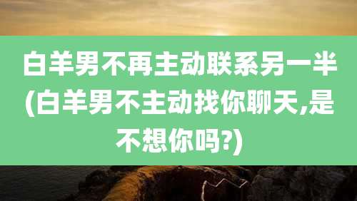 白羊男不再主动联系另一半(白羊男不主动找你聊天,是不想你吗?)
