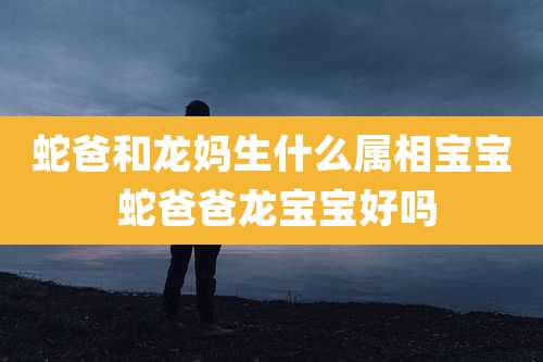 蛇爸和龙妈生什么属相宝宝 蛇爸爸龙宝宝好吗