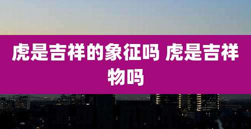 虎是吉祥的象征吗 虎是吉祥物吗
