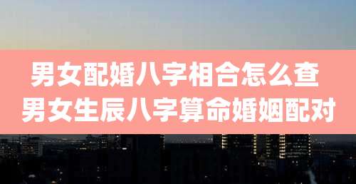 男女配婚八字相合怎么查 男女生辰八字算命婚姻配对