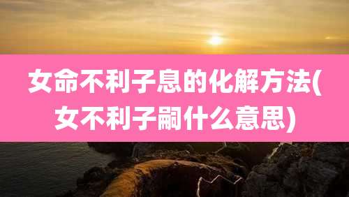女命不利子息的化解方法(女不利子嗣什么意思)