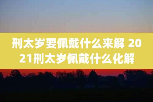 刑太岁要佩戴什么来解 2021刑太岁佩戴什么化解