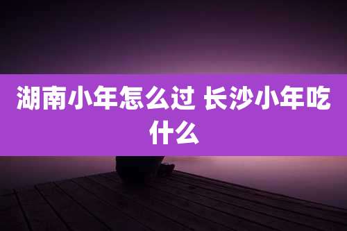 湖南小年怎么过 长沙小年吃什么