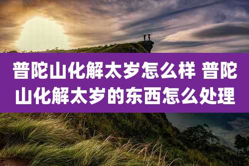 普陀山化解太岁怎么样 普陀山化解太岁的东西怎么处理