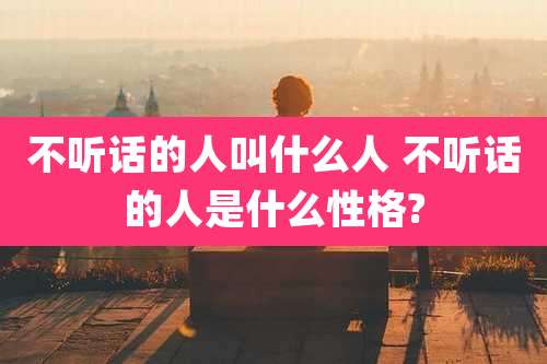 不听话的人叫什么人 不听话的人是什么性格?