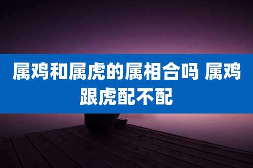 属鸡和属虎的属相合吗 属鸡跟虎配不配