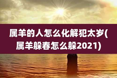 属羊的人怎么化解犯太岁(属羊躲春怎么躲2021)