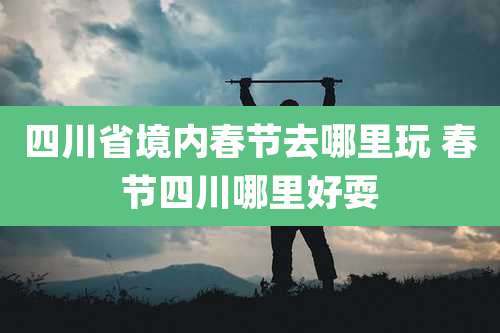 四川省境内春节去哪里玩 春节四川哪里好耍