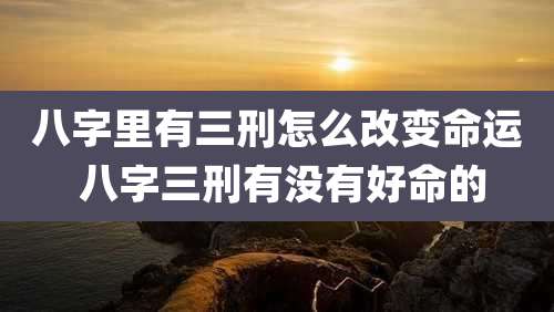 八字里有三刑怎么改变命运 八字三刑有没有好命的