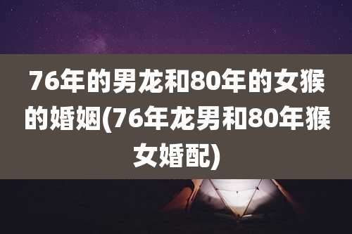 76年的男龙和80年的女猴的婚姻(76年龙男和80年猴女婚配)