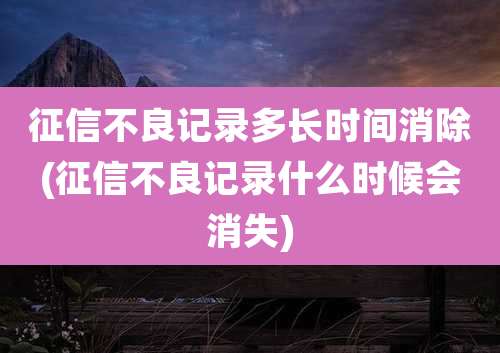 征信不良记录多长时间消除(征信不良记录什么时候会消失)