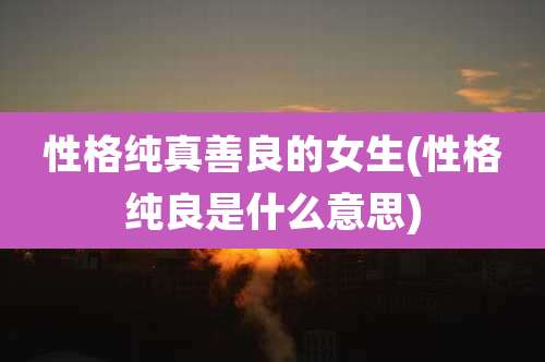 性格纯真善良的女生(性格纯良是什么意思)