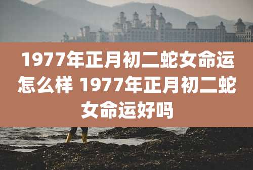 1977年正月初二蛇女命运怎么样 1977年正月初二蛇女命运好吗