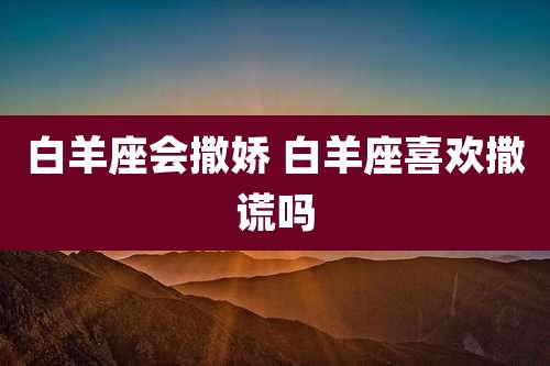 白羊座会撒娇 白羊座喜欢撒谎吗