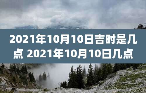 2021年10月10日吉时是几点 2021年10月10日几点