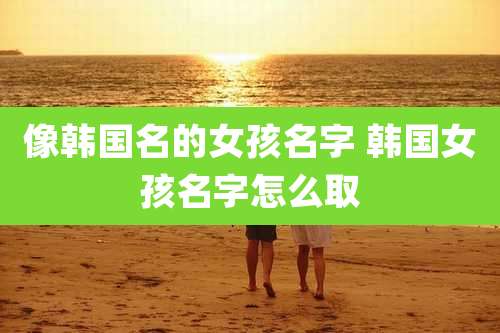 像韩国名的女孩名字 韩国女孩名字怎么取