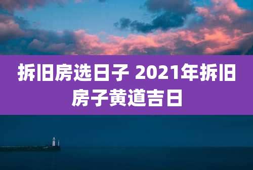 拆旧房选日子 2021年拆旧房子黄道吉日
