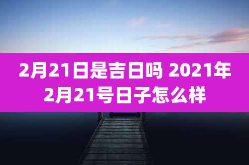 2月21日是吉日吗 2021年2月21号日子怎么样