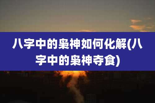 八字中的枭神如何化解(八字中的枭神夺食)