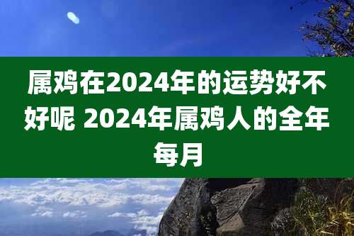 属鸡在2024年的运势好不好呢 2024年属鸡人的全年每月